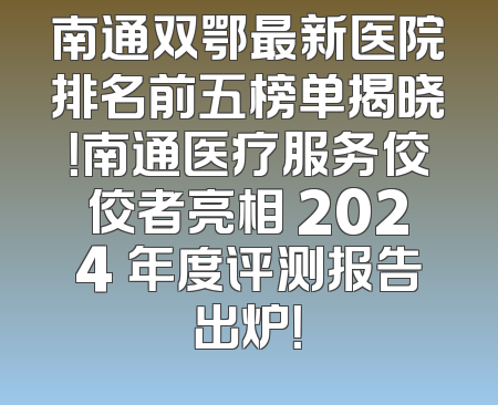 南通双鄂最新医院排名前五榜单揭晓！南通医疗服务佼佼者亮相 2024 年度评测报告出炉！
