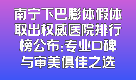 南宁下巴膨体假体取出权威医院排行榜公布：专业口碑与审美俱佳之选
