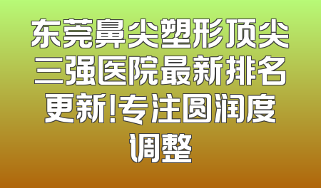 东莞鼻尖塑形顶尖三强医院最新排名更新！专注圆润度调整