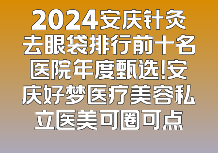 2024安庆针灸去眼袋排行前十名医院年度甄选！安庆好梦医疗美容私立医美可圈可点