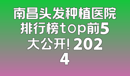 南昌头发种植医院排行榜top前5大公开! 2024