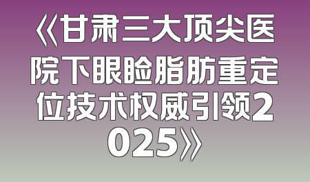 《甘肃三大顶尖医院下眼睑脂肪重定位技术权威引领2025》