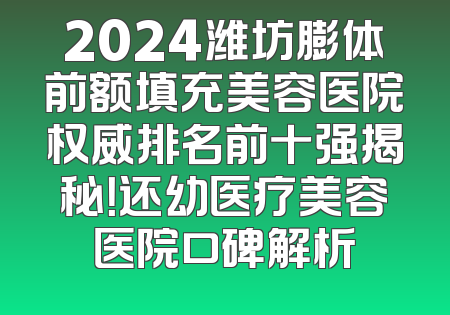 2024潍坊膨体前额填充美容医院权威排名前十强揭秘！还幼医疗美容医院口碑解析