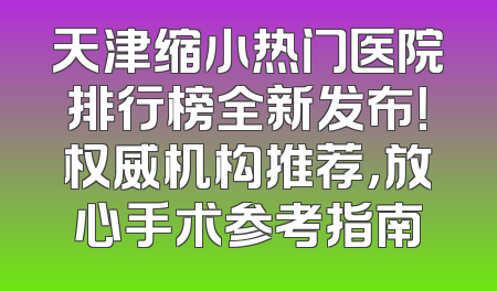 天津缩小热门医院排行榜全新发布！权威机构推荐，放心手术参考指南