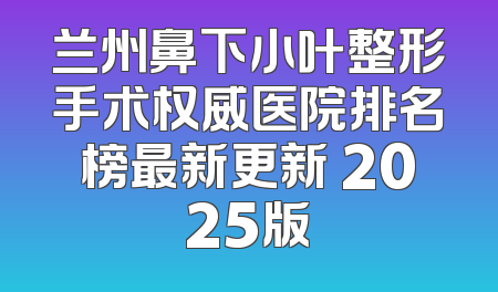 兰州鼻下小叶整形手术权威医院排名榜最新更新 2025版