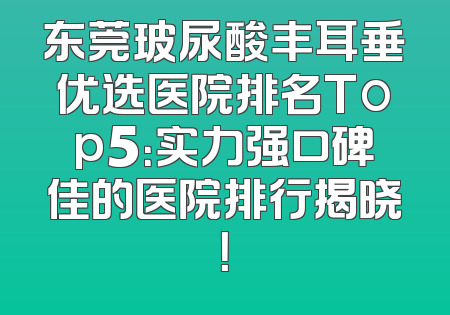 东莞玻尿酸丰耳垂优选医院排名Top5：实力强口碑佳的医院排行揭晓！
