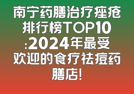 南宁药膳治疗痤疮排行榜TOP10：2024年最受欢迎的食疗祛痘药膳店！