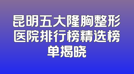 昆明五大隆胸整形医院排行榜精选榜单揭晓