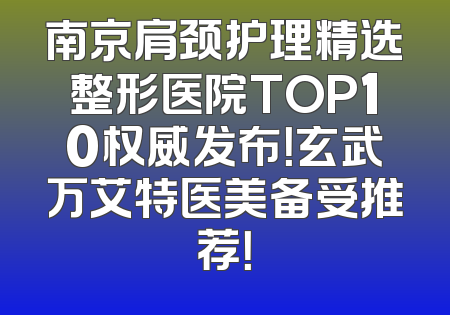 南京肩颈护理精选整形医院TOP10权威发布！玄武万艾特医美备受推荐！