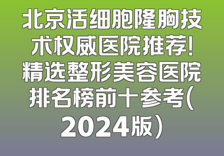 北京活细胞隆胸技术权威医院推荐！精选整形美容医院排名榜前十参考（2024版）