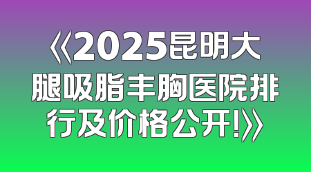 《2025昆明大腿吸脂丰胸医院排行及价格公开！》