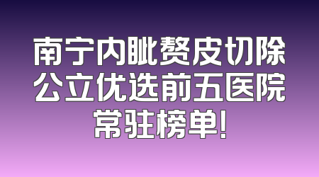 南宁内眦赘皮切除公立优选前五医院常驻榜单！