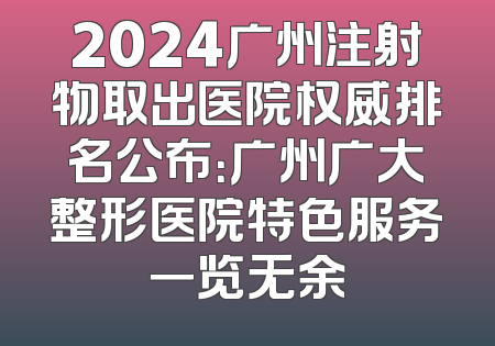 2024广州注射物取出医院权威排名公布：广州广大整形医院特色服务一览无余