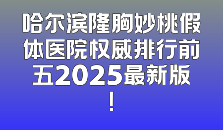 哈尔滨隆胸妙桃假体医院权威排行前五2025最新版！