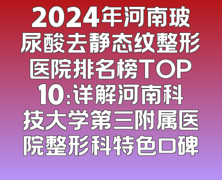 2024年河南玻尿酸去静态纹整形医院排名榜TOP10：详解河南科技大学第三附属医院整形科特色口碑