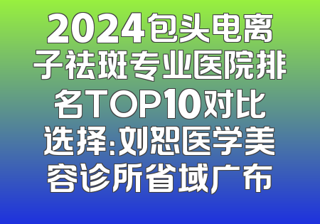 2024包头电离子祛斑专业医院排名TOP10对比选择：刘恕医学美容诊所省域广布