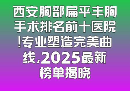 西安胸部扁平丰胸手术排名前十医院！专业塑造完美曲线，2025最新榜单揭晓