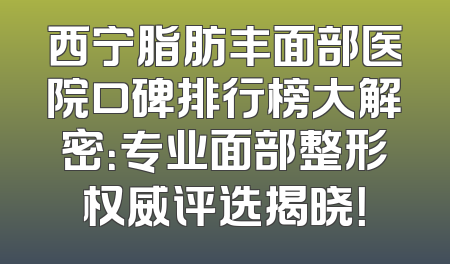 西宁脂肪丰面部医院口碑排行榜大解密：专业面部整形权威评选揭晓！