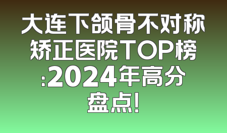 大连下颌骨不对称矫正医院TOP榜：2024年高分盘点！
