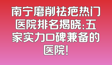 南宁磨削祛疤热门医院排名揭晓：五家实力口碑兼备的医院！