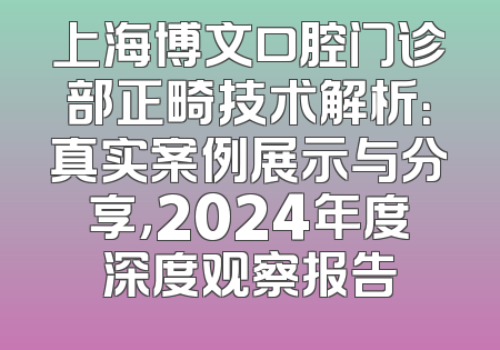 上海博文口腔门诊部正畸技术解析：真实案例展示与分享，2024年度深度观察报告