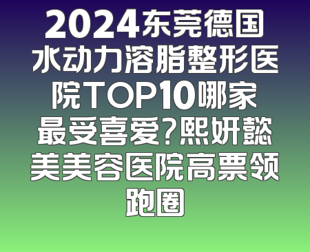 2024东莞德国水动力溶脂整形医院TOP10哪家最受喜爱？熙妍懿美美容医院高票领跑圈