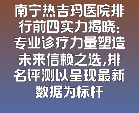 南宁热吉玛医院排行前四实力揭晓：专业诊疗力量塑造未来信赖之选，排名评测以呈现最新数据为标杆