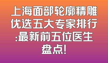 上海面部轮廓精雕优选五大专家排行：最新前五位医生盘点！