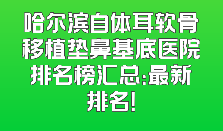 哈尔滨自体耳软骨移植垫鼻基底医院排名榜汇总：最新排名！