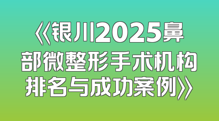 《银川2025鼻部微整形手术机构排名与成功案例》
