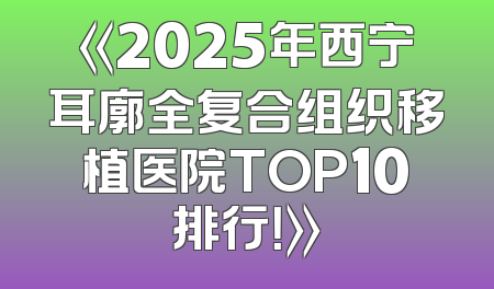 《2025年西宁耳廓全复合组织移植医院TOP10排行！》