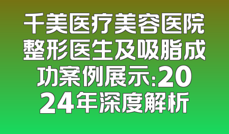 千美医疗美容医院整形医生及吸脂成功案例展示：2024年深度解析