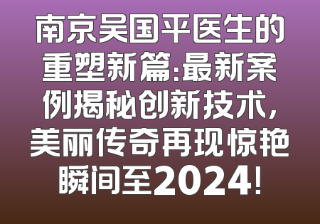 南京吴国平医生的重塑新篇：最新案例揭秘创新技术，美丽传奇再现惊艳瞬间至2024！