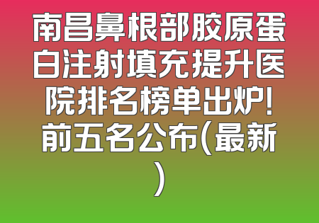 南昌鼻根部胶原蛋白注射填充提升医院排名榜单出炉！前五名公布（最新）