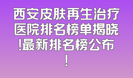 西安皮肤再生治疗医院排名榜单揭晓！最新排名榜公布！