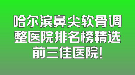 哈尔滨鼻尖软骨调整医院排名榜精选前三佳医院！