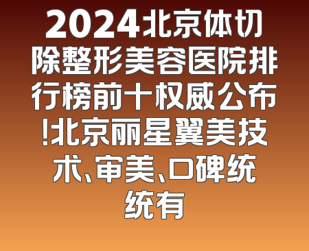 2024北京体切除整形美容医院排行榜前十权威公布！北京丽星翼美技术、审美、口碑统统有