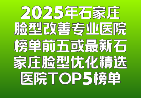 2025年石家庄脸型改善专业医院榜单前五或最新石家庄脸型优化精选医院TOP5榜单
