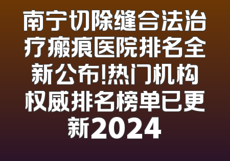 南宁切除缝合法治疗瘢痕医院排名全新公布！热门机构权威排名榜单已更新2024