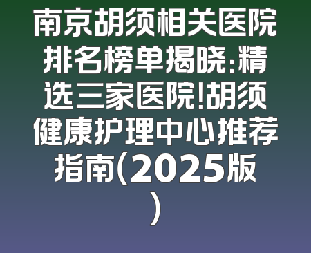 南京胡须相关医院排名榜单揭晓：精选三家医院！胡须健康护理中心推荐指南（2025版）