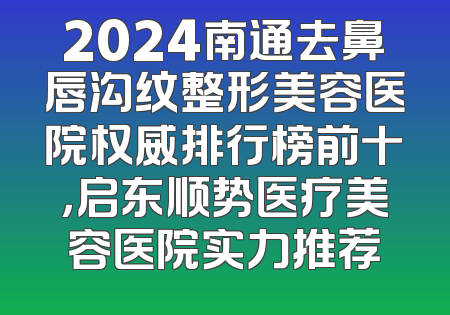 2024南通去鼻唇沟纹整形美容医院权威排行榜前十，启东顺势医疗美容医院实力推荐