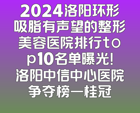 2024洛阳环形吸脂有声望的整形美容医院排行top10名单曝光！洛阳中信中心医院争夺榜一桂冠