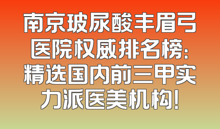 南京玻尿酸丰眉弓医院权威排名榜：精选国内前三甲实力派医美机构！