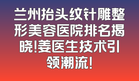 兰州抬头纹针雕整形美容医院排名揭晓！姜医生技术引领潮流！