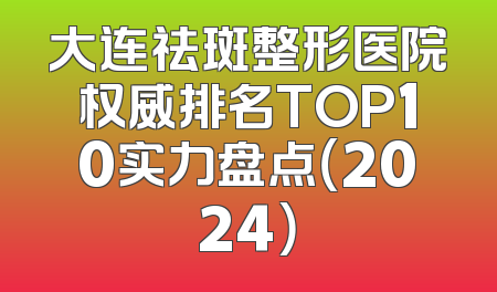 大连祛斑整形医院权威排名TOP10实力盘点（2024）