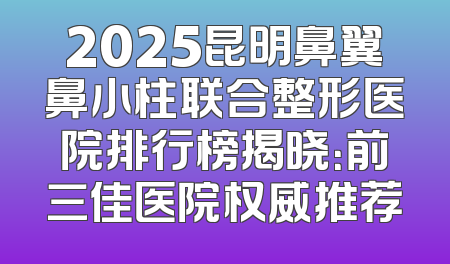 2025昆明鼻翼鼻小柱联合整形医院排行榜揭晓：前三佳医院权威推荐