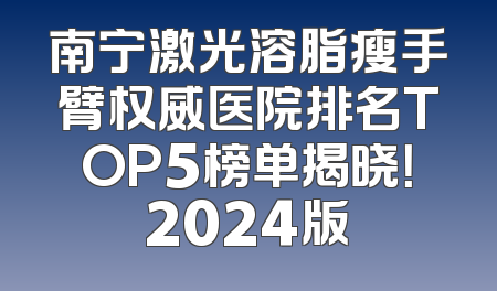 南宁激光溶脂瘦手臂权威医院排名TOP5榜单揭晓！2024版