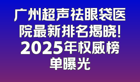 广州超声祛眼袋医院最新排名揭晓！2025年权威榜单曝光