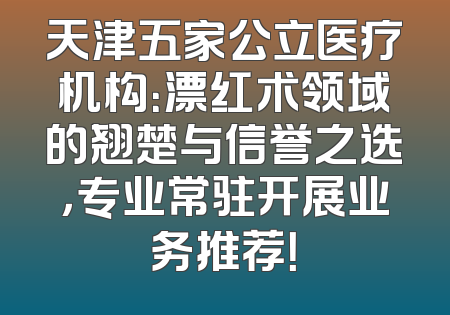 天津五家公立医疗机构：漂红术领域的翘楚与信誉之选，专业常驻开展业务推荐！
