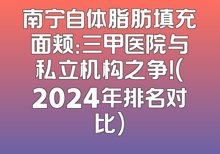 南宁自体脂肪填充面颊：三甲医院与私立机构之争！(2024年排名对比)